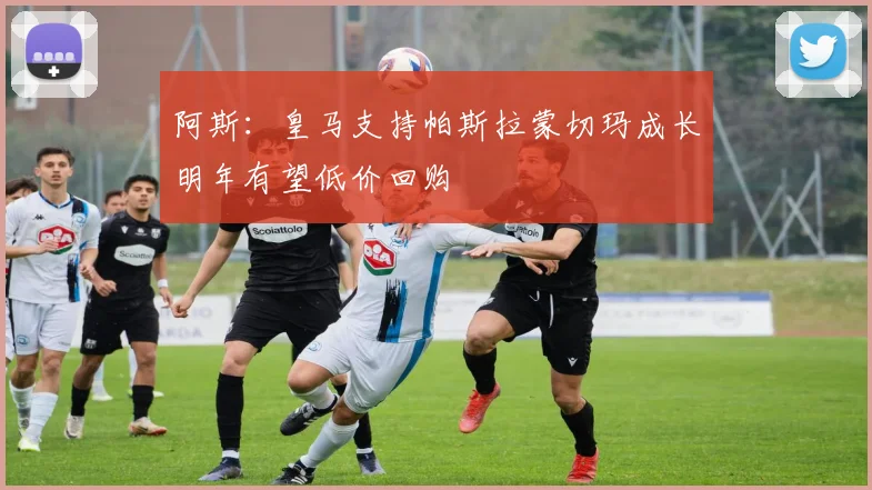 阿斯：皇马支持帕斯拉蒙切玛成长明年有望低价回购